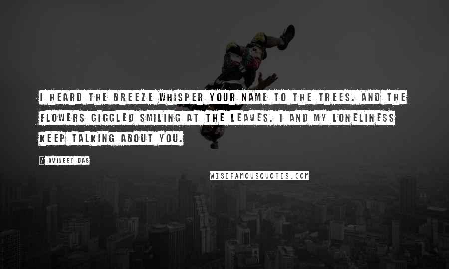 Avijeet Das Quotes: I heard the breeze whisper your name to the trees. And the flowers giggled smiling at the leaves. I and my loneliness keep talking about you.