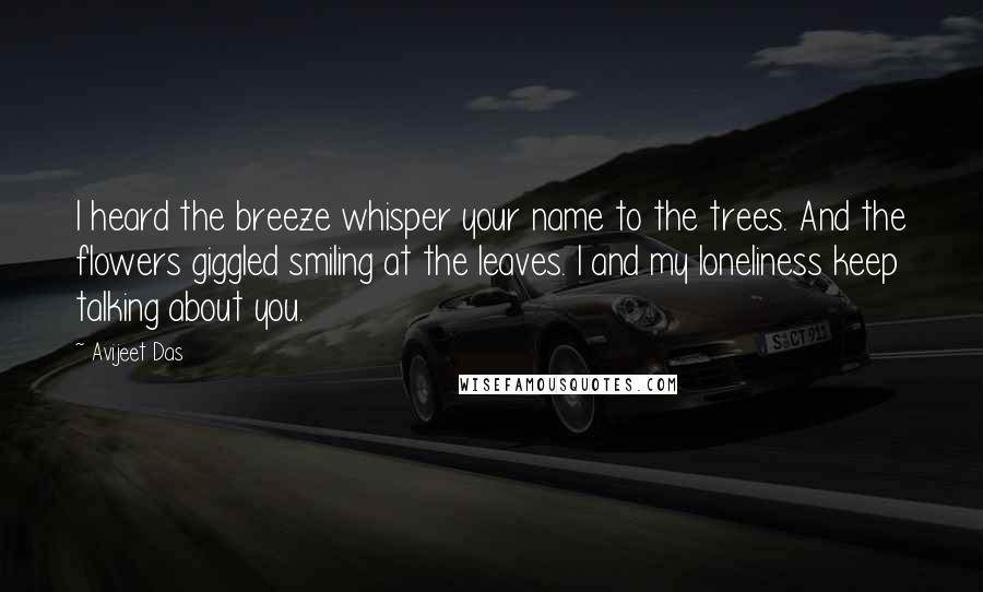 Avijeet Das Quotes: I heard the breeze whisper your name to the trees. And the flowers giggled smiling at the leaves. I and my loneliness keep talking about you.