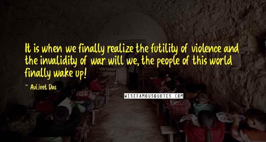 Avijeet Das Quotes: It is when we finally realize the futility of violence and the invalidity of war will we, the people of this world finally wake up!