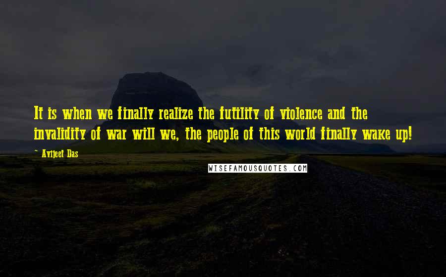 Avijeet Das Quotes: It is when we finally realize the futility of violence and the invalidity of war will we, the people of this world finally wake up!