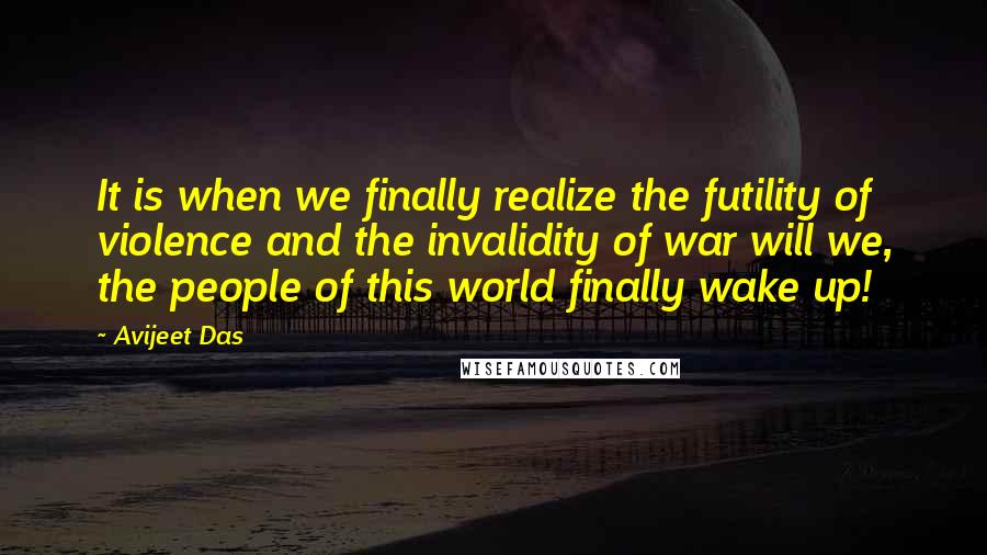 Avijeet Das Quotes: It is when we finally realize the futility of violence and the invalidity of war will we, the people of this world finally wake up!