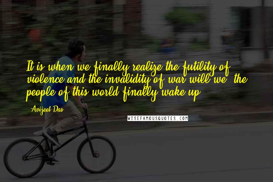 Avijeet Das Quotes: It is when we finally realize the futility of violence and the invalidity of war will we, the people of this world finally wake up!