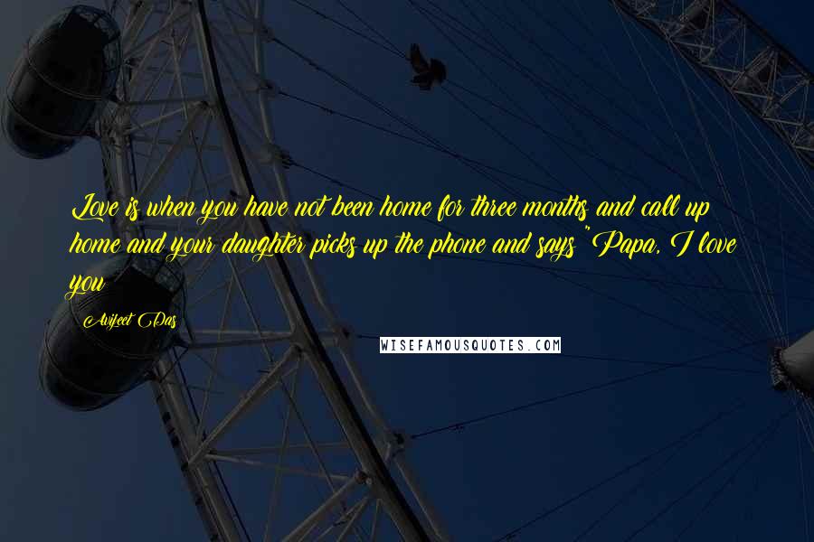 Avijeet Das Quotes: Love is when you have not been home for three months and call up home and your daughter picks up the phone and says "Papa, I love you!