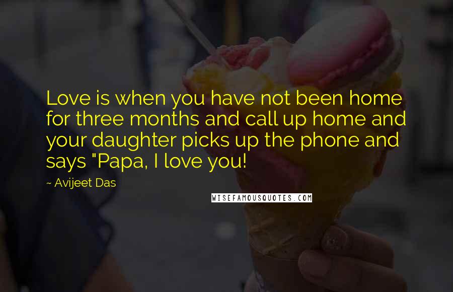 Avijeet Das Quotes: Love is when you have not been home for three months and call up home and your daughter picks up the phone and says "Papa, I love you!