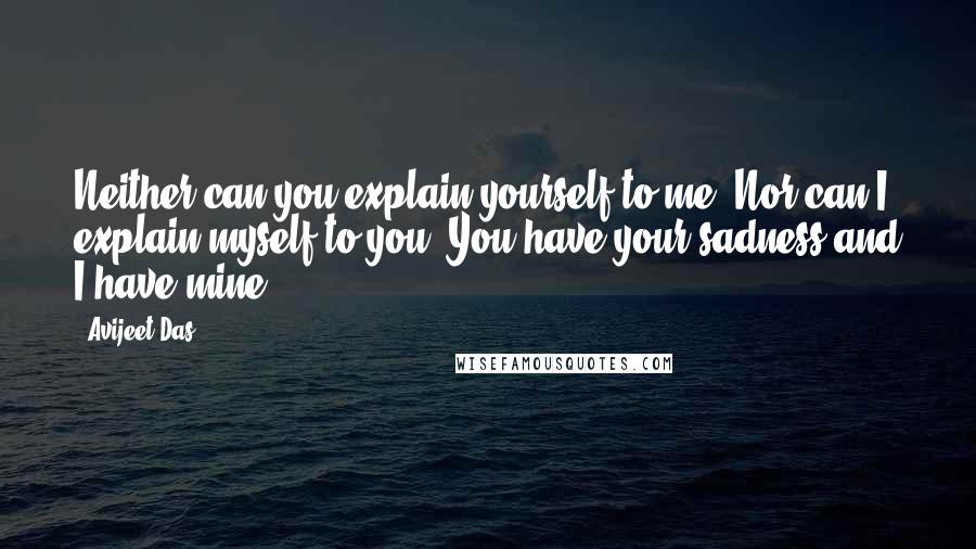 Avijeet Das Quotes: Neither can you explain yourself to me. Nor can I explain myself to you. You have your sadness and I have mine.