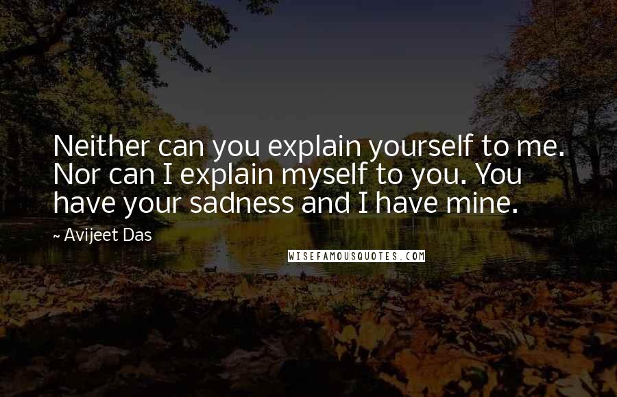 Avijeet Das Quotes: Neither can you explain yourself to me. Nor can I explain myself to you. You have your sadness and I have mine.