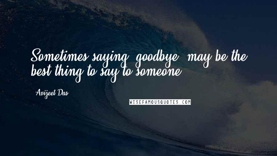 Avijeet Das Quotes: Sometimes saying 'goodbye' may be the best thing to say to someone!