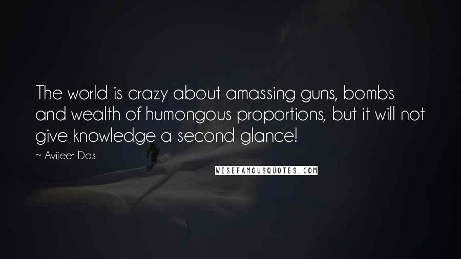 Avijeet Das Quotes: The world is crazy about amassing guns, bombs and wealth of humongous proportions, but it will not give knowledge a second glance!
