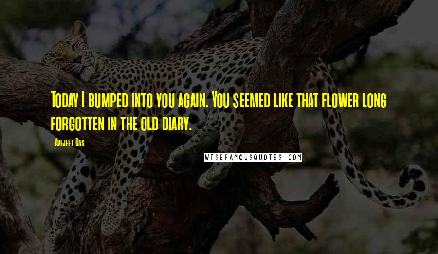 Avijeet Das Quotes: Today I bumped into you again. You seemed like that flower long forgotten in the old diary.