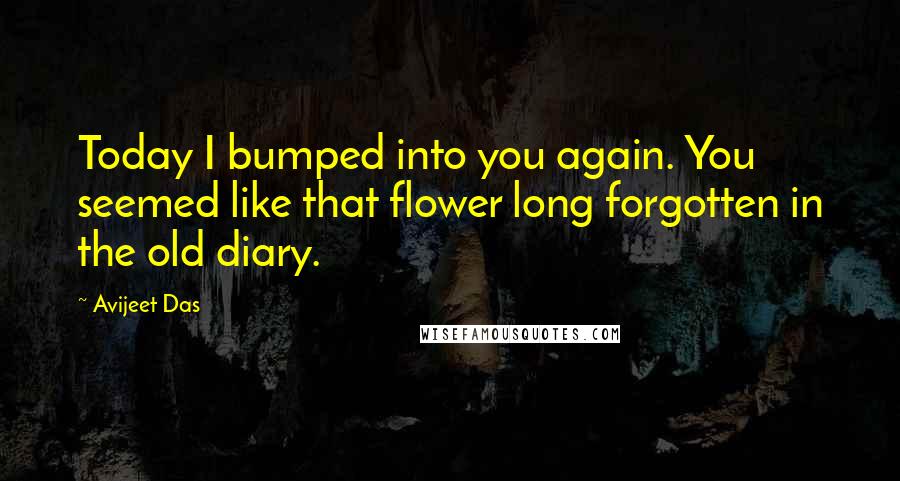 Avijeet Das Quotes: Today I bumped into you again. You seemed like that flower long forgotten in the old diary.