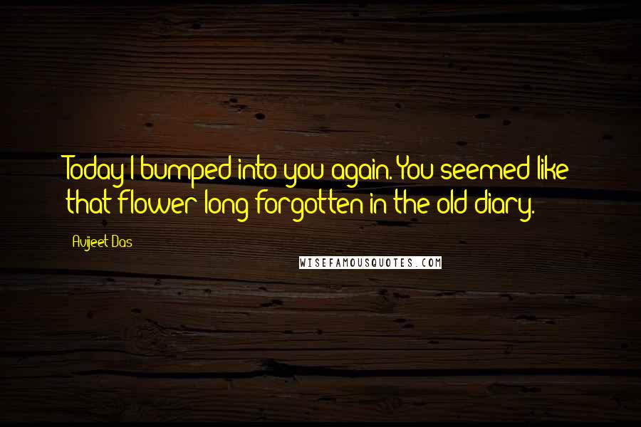 Avijeet Das Quotes: Today I bumped into you again. You seemed like that flower long forgotten in the old diary.