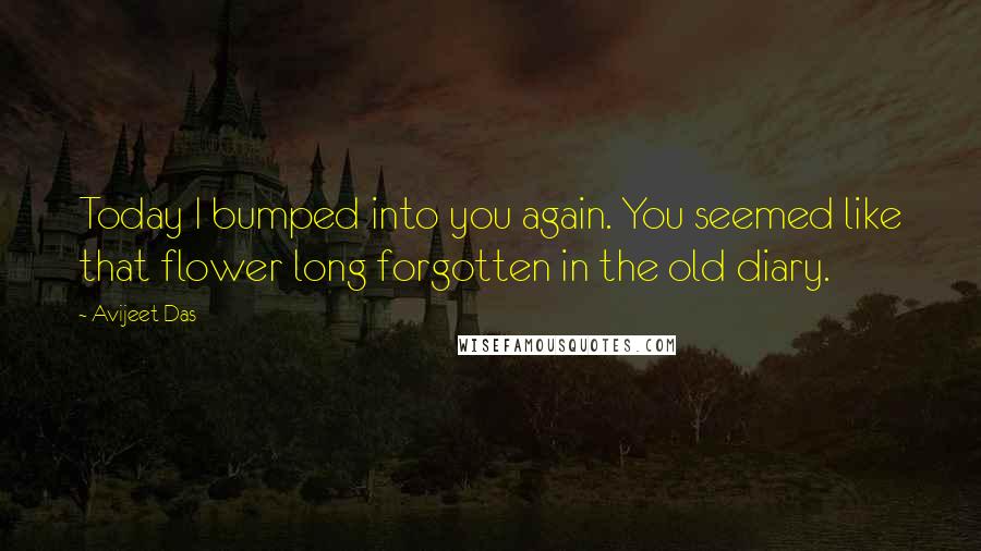 Avijeet Das Quotes: Today I bumped into you again. You seemed like that flower long forgotten in the old diary.