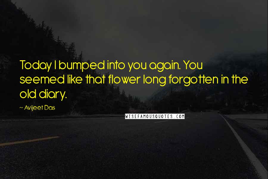 Avijeet Das Quotes: Today I bumped into you again. You seemed like that flower long forgotten in the old diary.