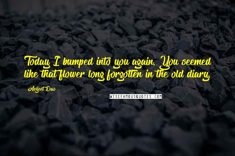 Avijeet Das Quotes: Today I bumped into you again. You seemed like that flower long forgotten in the old diary.