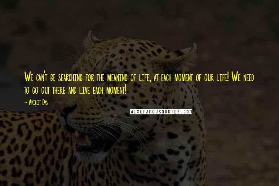 Avijeet Das Quotes: We can't be searching for the meaning of life, at each moment of our life! We need to go out there and live each moment!
