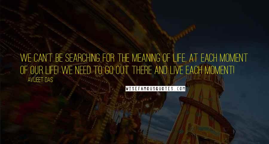 Avijeet Das Quotes: We can't be searching for the meaning of life, at each moment of our life! We need to go out there and live each moment!