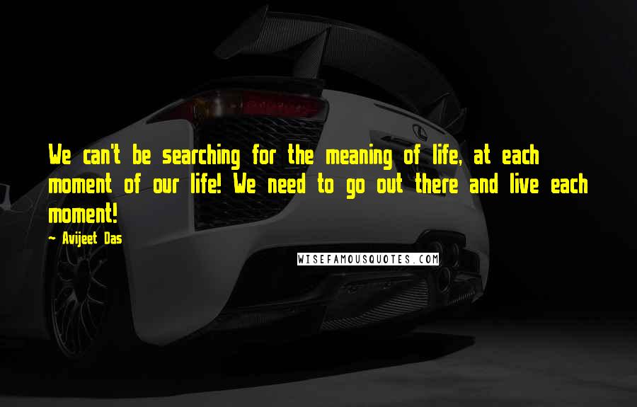 Avijeet Das Quotes: We can't be searching for the meaning of life, at each moment of our life! We need to go out there and live each moment!