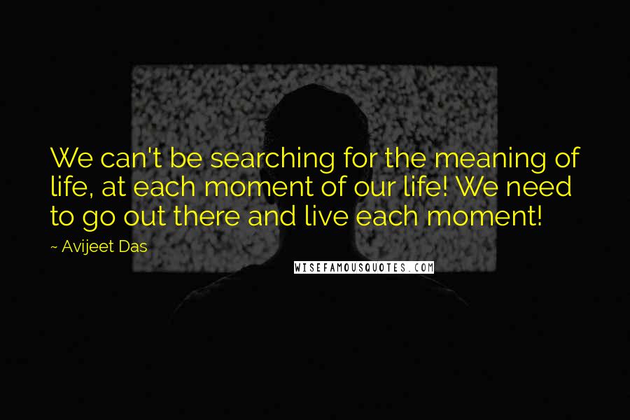 Avijeet Das Quotes: We can't be searching for the meaning of life, at each moment of our life! We need to go out there and live each moment!