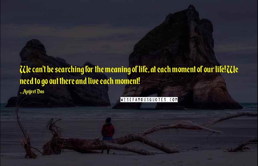 Avijeet Das Quotes: We can't be searching for the meaning of life, at each moment of our life! We need to go out there and live each moment!