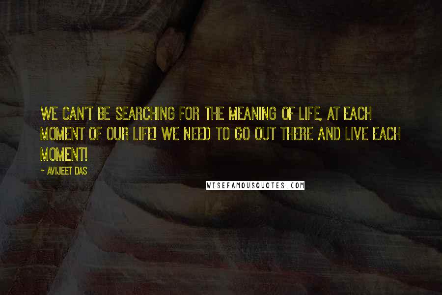 Avijeet Das Quotes: We can't be searching for the meaning of life, at each moment of our life! We need to go out there and live each moment!