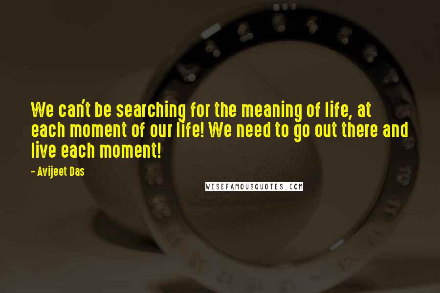 Avijeet Das Quotes: We can't be searching for the meaning of life, at each moment of our life! We need to go out there and live each moment!