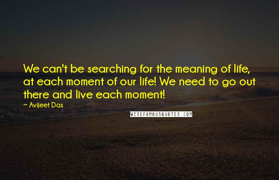 Avijeet Das Quotes: We can't be searching for the meaning of life, at each moment of our life! We need to go out there and live each moment!