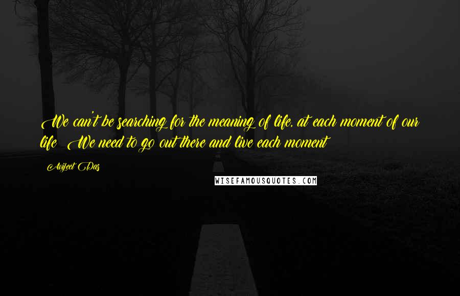 Avijeet Das Quotes: We can't be searching for the meaning of life, at each moment of our life! We need to go out there and live each moment!