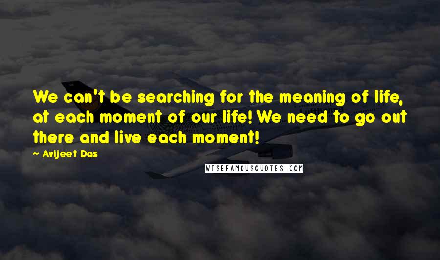 Avijeet Das Quotes: We can't be searching for the meaning of life, at each moment of our life! We need to go out there and live each moment!