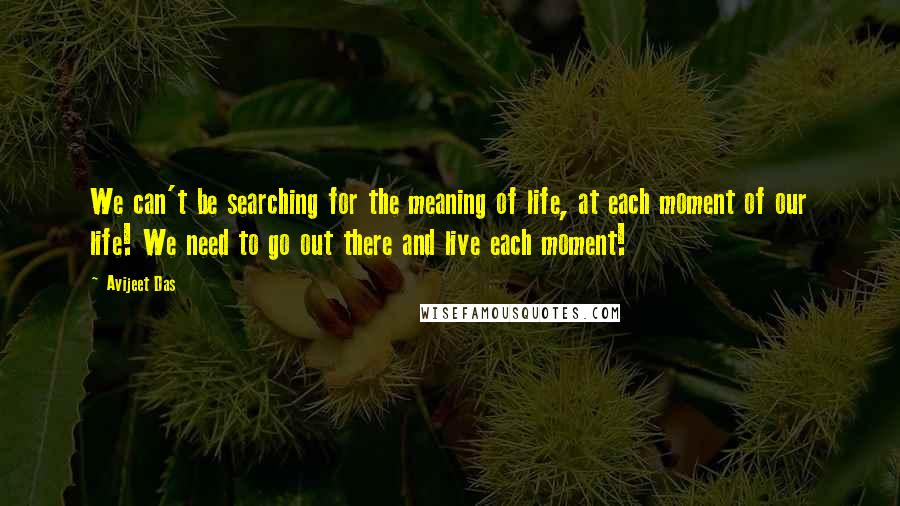 Avijeet Das Quotes: We can't be searching for the meaning of life, at each moment of our life! We need to go out there and live each moment!