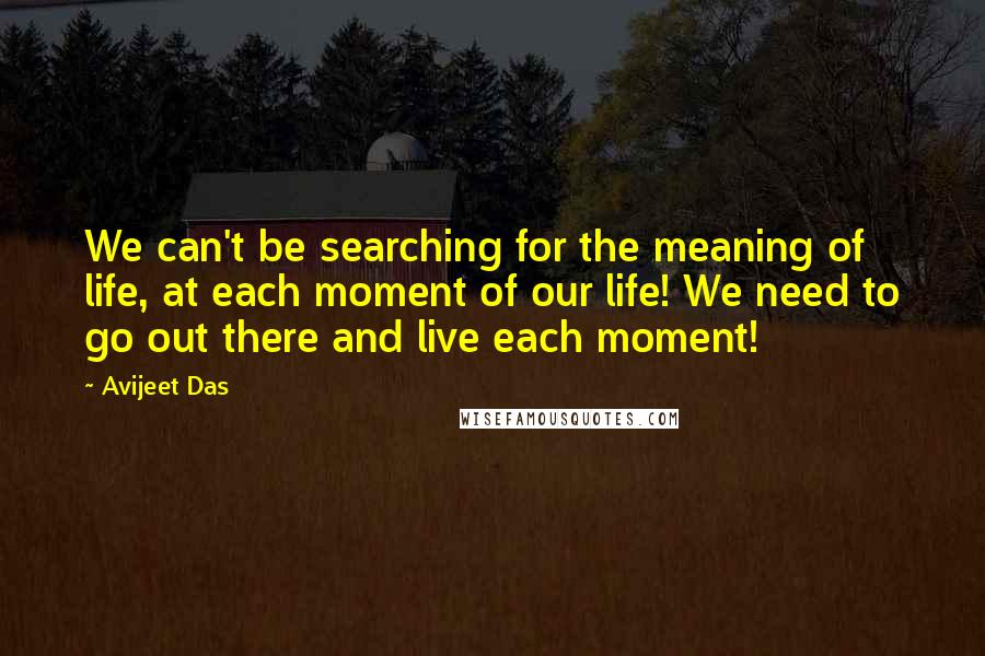 Avijeet Das Quotes: We can't be searching for the meaning of life, at each moment of our life! We need to go out there and live each moment!