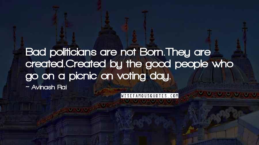 Avinash Rai Quotes: Bad politicians are not Born.They are created.Created by the good people who go on a picnic on voting day.