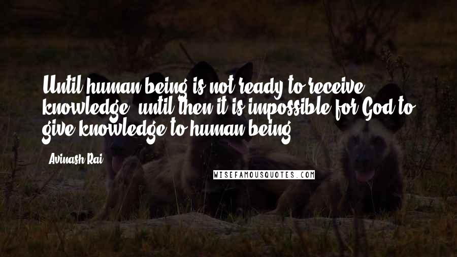 Avinash Rai Quotes: Until human being is not ready to receive knowledge, until then it is impossible for God to give knowledge to human being.