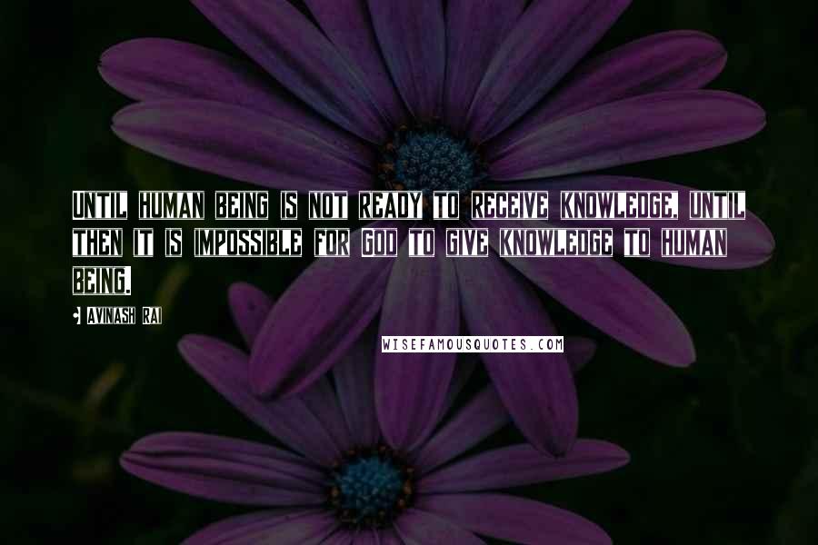 Avinash Rai Quotes: Until human being is not ready to receive knowledge, until then it is impossible for God to give knowledge to human being.