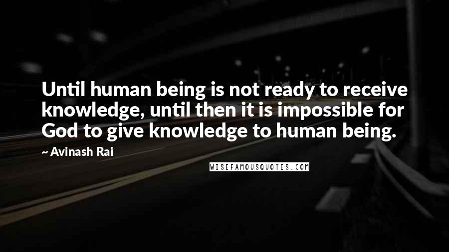 Avinash Rai Quotes: Until human being is not ready to receive knowledge, until then it is impossible for God to give knowledge to human being.