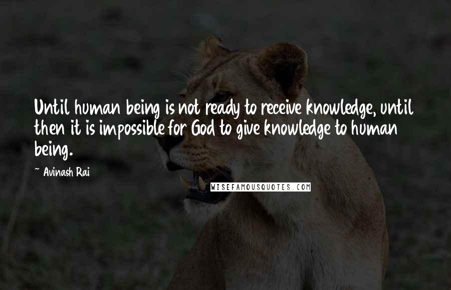 Avinash Rai Quotes: Until human being is not ready to receive knowledge, until then it is impossible for God to give knowledge to human being.