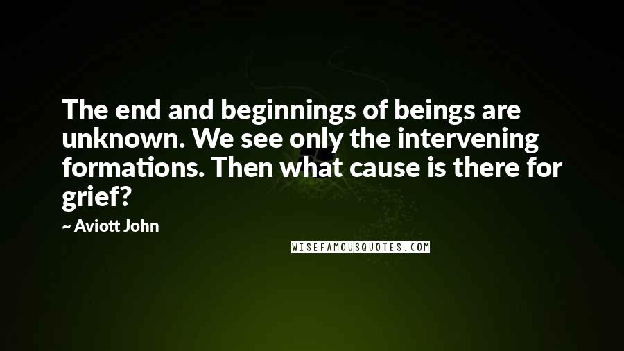 Aviott John Quotes: The end and beginnings of beings are unknown. We see only the intervening formations. Then what cause is there for grief?