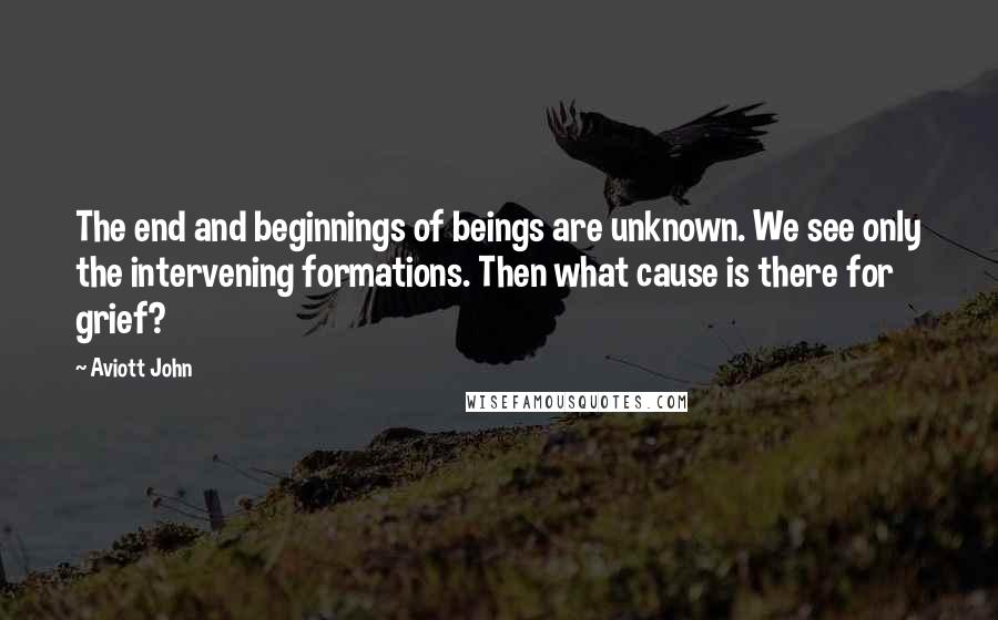 Aviott John Quotes: The end and beginnings of beings are unknown. We see only the intervening formations. Then what cause is there for grief?