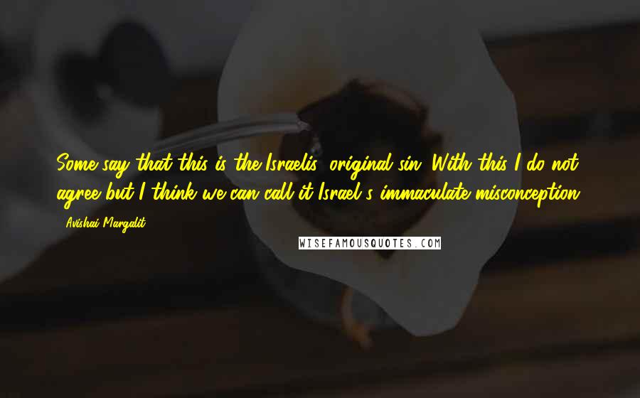 Avishai Margalit Quotes: Some say that this is the Israelis' original sin. With this I do not agree but I think we can call it Israel's immaculate misconception.