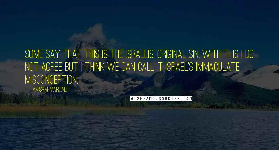 Avishai Margalit Quotes: Some say that this is the Israelis' original sin. With this I do not agree but I think we can call it Israel's immaculate misconception.