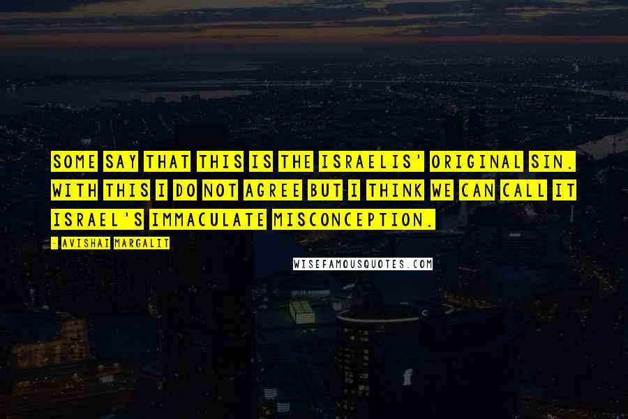 Avishai Margalit Quotes: Some say that this is the Israelis' original sin. With this I do not agree but I think we can call it Israel's immaculate misconception.