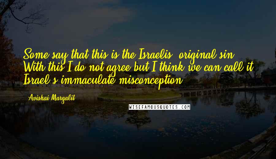 Avishai Margalit Quotes: Some say that this is the Israelis' original sin. With this I do not agree but I think we can call it Israel's immaculate misconception.