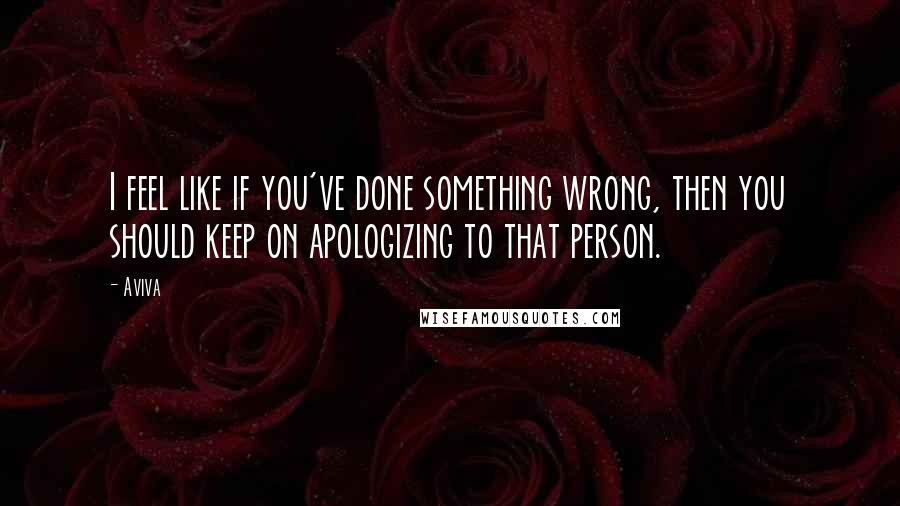 Aviva Quotes: I feel like if you've done something wrong, then you should keep on apologizing to that person.