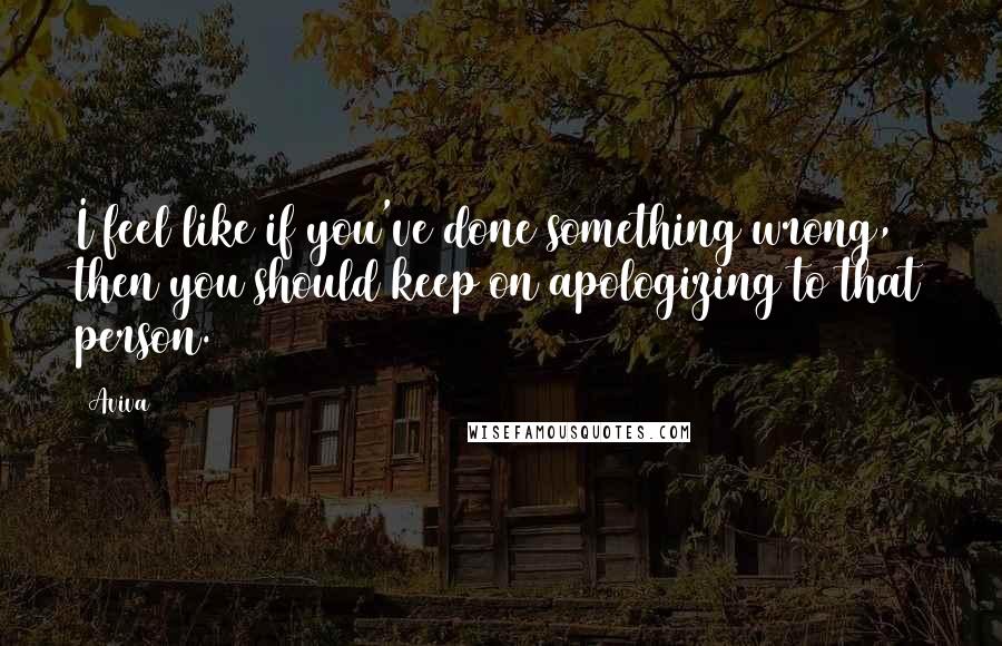 Aviva Quotes: I feel like if you've done something wrong, then you should keep on apologizing to that person.