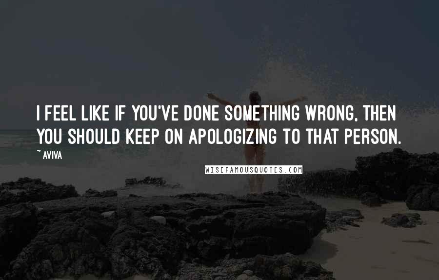 Aviva Quotes: I feel like if you've done something wrong, then you should keep on apologizing to that person.