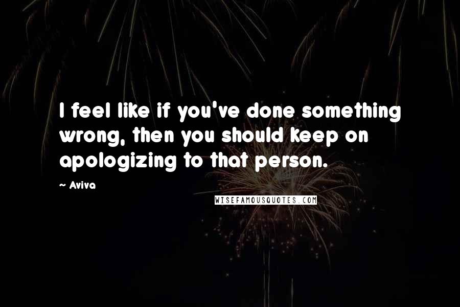 Aviva Quotes: I feel like if you've done something wrong, then you should keep on apologizing to that person.