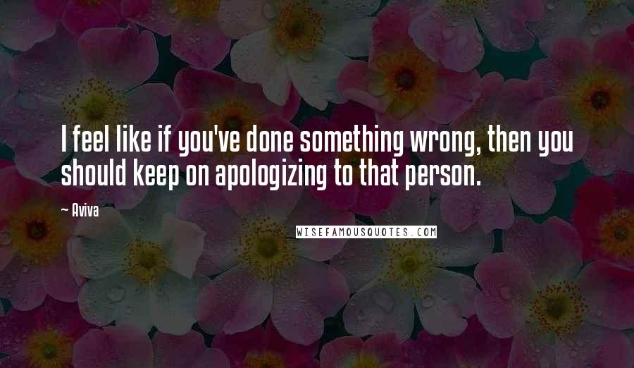 Aviva Quotes: I feel like if you've done something wrong, then you should keep on apologizing to that person.