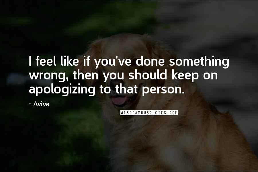 Aviva Quotes: I feel like if you've done something wrong, then you should keep on apologizing to that person.