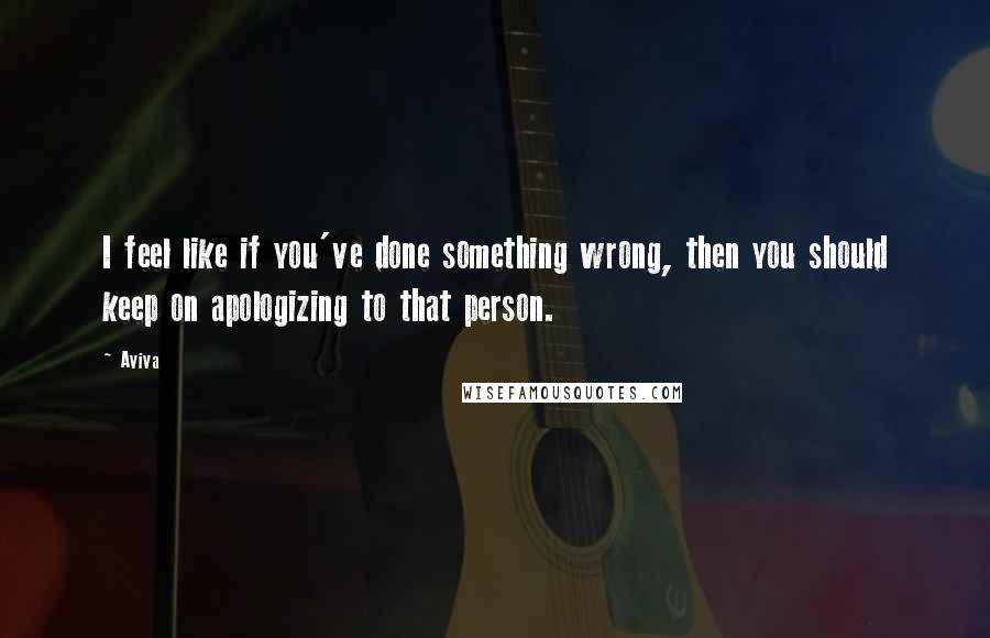 Aviva Quotes: I feel like if you've done something wrong, then you should keep on apologizing to that person.