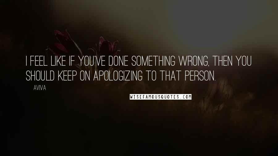 Aviva Quotes: I feel like if you've done something wrong, then you should keep on apologizing to that person.