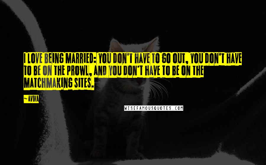 Aviva Quotes: I love being married: you don't have to go out, you don't have to be on the prowl, and you don't have to be on the matchmaking sites.